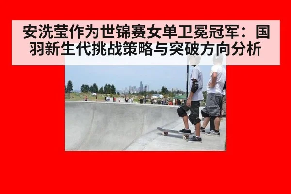 安洗莹作为世锦赛女单卫冕冠军：国羽新生代挑战策略与突破方向分析 | jiuyouhui