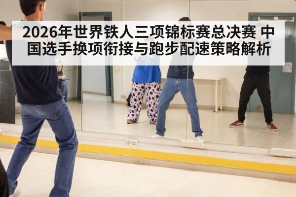 2026年世界铁人三项锦标赛总决赛 中国选手换项衔接与跑步配速策略解析 - jiuyouhui