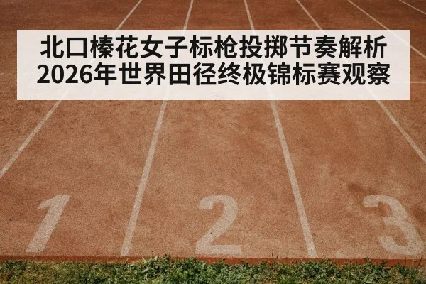 北口榛花女子标枪投掷节奏解析 2026年世界田径终极锦标赛观察