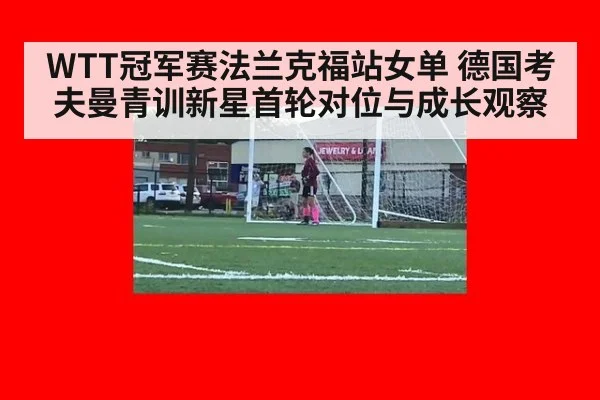WTT冠军赛法兰克福站女单 德国考夫曼青训新星首轮对位与成长观察 - jiuyouhui